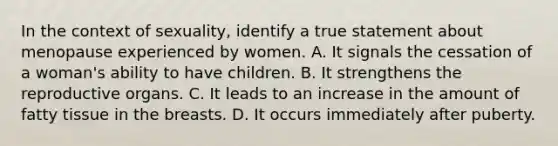 In the context of sexuality, identify a true statement about menopause experienced by women. A. It signals the cessation of a woman's ability to have children. B. It strengthens the reproductive organs. C. It leads to an increase in the amount of fatty tissue in the breasts. D. It occurs immediately after puberty.