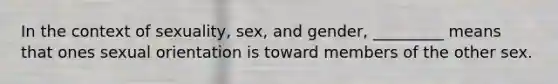 In the context of sexuality, sex, and gender, _________ means that ones sexual orientation is toward members of the other sex.