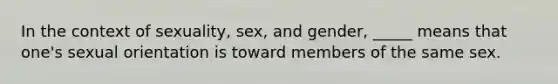 In the context of sexuality, sex, and gender, _____ means that one's sexual orientation is toward members of the same sex.