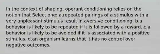 In the context of shaping, operant conditioning relies on the notion that Select one: a.repeated pairings of a stimulus with a very unpleasant stimulus result in aversive conditioning. b.a behavior is likely to be repeated if it is followed by a reward. c.a behavior is likely to be avoided if it is associated with a positive stimulus. d.an organism learns that it has no control over negative outcomes.