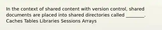 In the context of shared content with version control, shared documents are placed into shared directories called ________. Caches Tables Libraries Sessions Arrays