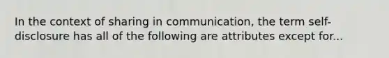 In the context of sharing in communication, the term self-disclosure has all of the following are attributes except for...