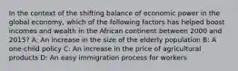 In the context of the shifting balance of economic power in the global economy, which of the following factors has helped boost incomes and wealth in the African continent between 2000 and 2015? A: An increase in the size of the elderly population B: A one-child policy C: An increase in the price of agricultural products D: An easy immigration process for workers