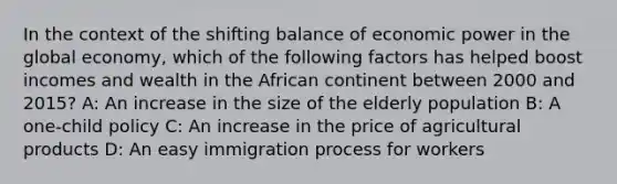 In the context of the shifting balance of economic power in the global economy, which of the following factors has helped boost incomes and wealth in the African continent between 2000 and 2015? A: An increase in the size of the elderly population B: A one-child policy C: An increase in the price of agricultural products D: An easy immigration process for workers