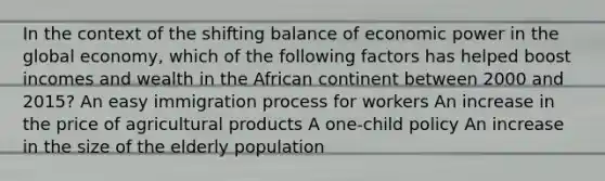 In the context of the shifting balance of economic power in the global economy, which of the following factors has helped boost incomes and wealth in the African continent between 2000 and 2015? An easy immigration process for workers An increase in the price of agricultural products A one-child policy An increase in the size of the elderly population