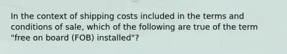 In the context of shipping costs included in the terms and conditions of sale, which of the following are true of the term "free on board (FOB) installed"?