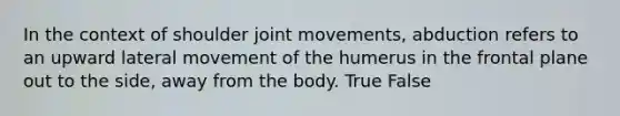 In the context of shoulder joint movements, abduction refers to an upward lateral movement of the humerus in the frontal plane out to the side, away from the body. True False