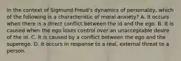 In the context of Sigmund Freud's dynamics of personality, which of the following is a characteristic of moral anxiety? A. It occurs when there is a direct conflict between the id and the ego. B. It is caused when the ego loses control over an unacceptable desire of the id. C. It is caused by a conflict between the ego and the superego. D. It occurs in response to a real, external threat to a person.