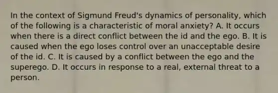 In the context of Sigmund Freud's dynamics of personality, which of the following is a characteristic of moral anxiety? A. It occurs when there is a direct conflict between the id and the ego. B. It is caused when the ego loses control over an unacceptable desire of the id. C. It is caused by a conflict between the ego and the superego. D. It occurs in response to a real, external threat to a person.