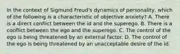 In the context of Sigmund Freud's dynamics of personality, which of the following is a characteristic of objective anxiety? A. There is a direct conflict between the id and the superego. B. There is a conflict between the ego and the superego. C. The control of the ego is being threatened by an external factor. D. The control of the ego is being threatened by an unacceptable desire of the id.