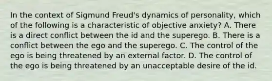 In the context of Sigmund Freud's dynamics of personality, which of the following is a characteristic of objective anxiety? A. There is a direct conflict between the id and the superego. B. There is a conflict between the ego and the superego. C. The control of the ego is being threatened by an external factor. D. The control of the ego is being threatened by an unacceptable desire of the id.