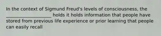 In the context of Sigmund Freud's levels of consciousness, the ____________________ holds it holds information that people have stored from previous life experience or prior learning that people can easily recall