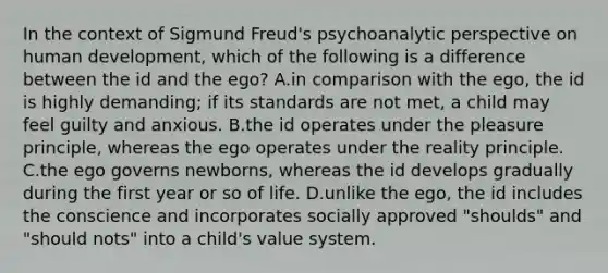 In the context of Sigmund Freud's psychoanalytic perspective on human development, which of the following is a difference between the id and the ego? A.in comparison with the ego, the id is highly demanding; if its standards are not met, a child may feel guilty and anxious. B.the id operates under the pleasure principle, whereas the ego operates under the reality principle. C.the ego governs newborns, whereas the id develops gradually during the first year or so of life. D.unlike the ego, the id includes the conscience and incorporates socially approved "shoulds" and "should nots" into a child's value system.