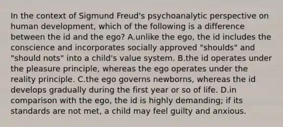 In the context of Sigmund Freud's psychoanalytic perspective on human development, which of the following is a difference between the id and the ego? A.unlike the ego, the id includes the conscience and incorporates socially approved "shoulds" and "should nots" into a child's value system. B.the id operates under the pleasure principle, whereas the ego operates under the reality principle. C.the ego governs newborns, whereas the id develops gradually during the first year or so of life. D.in comparison with the ego, the id is highly demanding; if its standards are not met, a child may feel guilty and anxious.