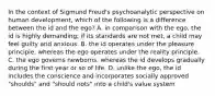 In the context of Sigmund Freud's psychoanalytic perspective on human development, which of the following is a difference between the id and the ego? A. in comparison with the ego, the id is highly demanding; if its standards are not met, a child may feel guilty and anxious. B. the id operates under the pleasure principle, whereas the ego operates under the reality principle. C. the ego governs newborns, whereas the id develops gradually during the first year or so of life. D. unlike the ego, the id includes the conscience and incorporates socially approved "shoulds" and "should nots" into a child's value system