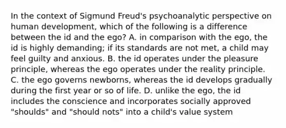 In the context of Sigmund Freud's psychoanalytic perspective on human development, which of the following is a difference between the id and the ego? A. in comparison with the ego, the id is highly demanding; if its standards are not met, a child may feel guilty and anxious. B. the id operates under the pleasure principle, whereas the ego operates under the reality principle. C. the ego governs newborns, whereas the id develops gradually during the first year or so of life. D. unlike the ego, the id includes the conscience and incorporates socially approved "shoulds" and "should nots" into a child's value system