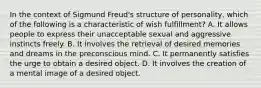 In the context of Sigmund Freud's structure of personality, which of the following is a characteristic of wish fulfillment? A. It allows people to express their unacceptable sexual and aggressive instincts freely. B. It involves the retrieval of desired memories and dreams in the preconscious mind. C. It permanently satisfies the urge to obtain a desired object. D. It involves the creation of a mental image of a desired object.