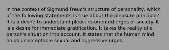 In the context of Sigmund Freud's structure of personality, which of the following statements is true about the pleasure principle? It is a desire to understand pleasure-oriented urges of society. It is a desire for immediate gratification. It takes the reality of a person's situation into account. It states that the human mind holds unacceptable sexual and aggressive urges.