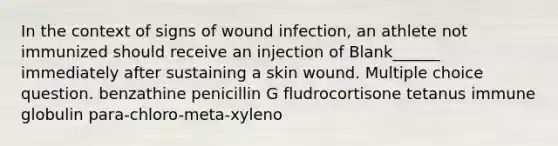 In the context of signs of wound infection, an athlete not immunized should receive an injection of Blank______ immediately after sustaining a skin wound. Multiple choice question. benzathine penicillin G fludrocortisone tetanus immune globulin para-chloro-meta-xyleno