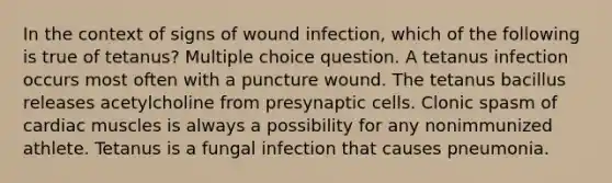 In the context of signs of wound infection, which of the following is true of tetanus? Multiple choice question. A tetanus infection occurs most often with a puncture wound. The tetanus bacillus releases acetylcholine from presynaptic cells. Clonic spasm of cardiac muscles is always a possibility for any nonimmunized athlete. Tetanus is a fungal infection that causes pneumonia.