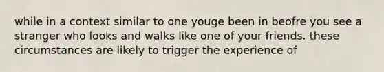 while in a context similar to one youge been in beofre you see a stranger who looks and walks like one of your friends. these circumstances are likely to trigger the experience of