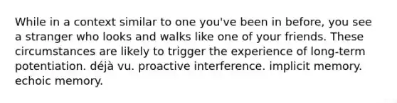 While in a context similar to one you've been in before, you see a stranger who looks and walks like one of your friends. These circumstances are likely to trigger the experience of long-term potentiation. déjà vu. proactive interference. implicit memory. echoic memory.