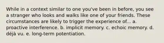 While in a context similar to one you've been in before, you see a stranger who looks and walks like one of your friends. These circumstances are likely to trigger the experience of... a. proactive interference. b. implicit memory. c. echoic memory. d. déjà vu. e. long-term potentiation.