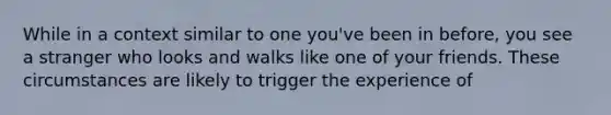 While in a context similar to one you've been in before, you see a stranger who looks and walks like one of your friends. These circumstances are likely to trigger the experience of