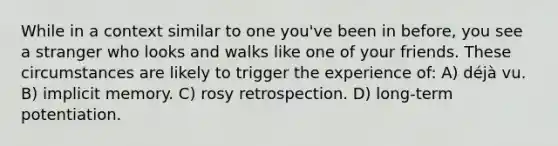 While in a context similar to one you've been in before, you see a stranger who looks and walks like one of your friends. These circumstances are likely to trigger the experience of: A) déjà vu. B) implicit memory. C) rosy retrospection. D) long-term potentiation.