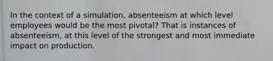 In the context of a simulation, absenteeism at which level employees would be the most pivotal? That is instances of absenteeism, at this level of the strongest and most immediate impact on production.