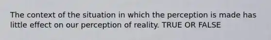 The context of the situation in which the perception is made has little effect on our perception of reality. TRUE OR FALSE