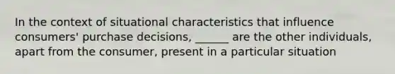 In the context of situational characteristics that influence consumers' purchase decisions, ______ are the other individuals, apart from the consumer, present in a particular situation