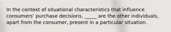 In the context of situational characteristics that influence consumers' purchase decisions, _____ are the other individuals, apart from the consumer, present in a particular situation.