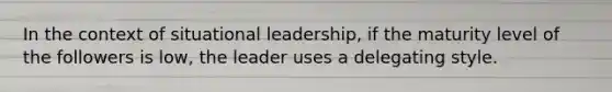 In the context of situational leadership, if the maturity level of the followers is low, the leader uses a delegating style.