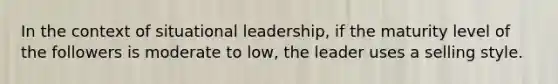 In the context of situational leadership, if the maturity level of the followers is moderate to low, the leader uses a selling style.