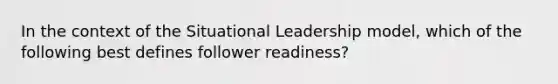 In the context of the Situational Leadership model, which of the following best defines follower readiness?