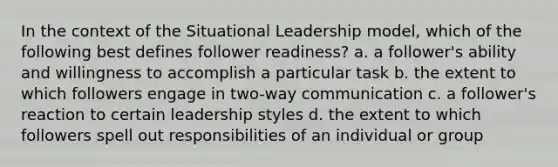 In the context of the Situational Leadership model, which of the following best defines follower readiness? a. a follower's ability and willingness to accomplish a particular task b. the extent to which followers engage in two-way communication c. a follower's reaction to certain leadership styles d. the extent to which followers spell out responsibilities of an individual or group