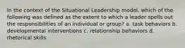 In the context of the Situational Leadership model, which of the following was defined as the extent to which a leader spells out the responsibilities of an individual or group? a. task behaviors b. developmental interventions c. relationship behaviors d. rhetorical skills