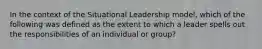 In the context of the Situational Leadership model, which of the following was defined as the extent to which a leader spells out the responsibilities of an individual or group?