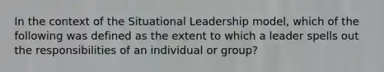 In the context of the Situational Leadership model, which of the following was defined as the extent to which a leader spells out the responsibilities of an individual or group?