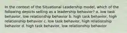 In the context of the Situational Leadership model, which of the following depicts selling as a leadership behavior? a. low task behavior, low relationship behavior b. high task behavior, high relationship behavior c. low task behavior, high relationship behavior d. high task behavior, low relationship behavior