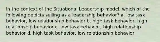 In the context of the Situational Leadership model, which of the following depicts selling as a leadership behavior? a. low task behavior, low relationship behavior b. high task behavior, high relationship behavior c. low task behavior, high relationship behavior d. high task behavior, low relationship behavior