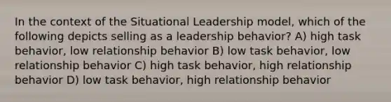 In the context of the Situational Leadership model, which of the following depicts selling as a leadership behavior? A) high task behavior, low relationship behavior B) low task behavior, low relationship behavior C) high task behavior, high relationship behavior D) low task behavior, high relationship behavior