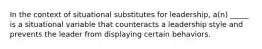 In the context of situational substitutes for leadership, a(n) _____ is a situational variable that counteracts a leadership style and prevents the leader from displaying certain behaviors.