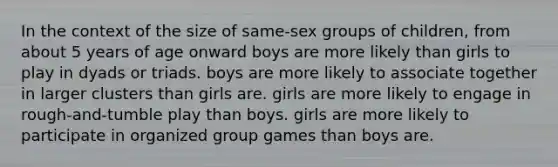 In the context of the size of same-sex groups of children, from about 5 years of age onward boys are more likely than girls to play in dyads or triads. boys are more likely to associate together in larger clusters than girls are. girls are more likely to engage in rough-and-tumble play than boys. girls are more likely to participate in organized group games than boys are.