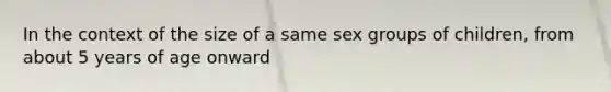 In the context of the size of a same sex groups of children, from about 5 years of age onward