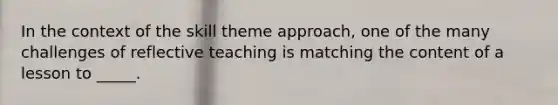 In the context of the skill theme approach, one of the many challenges of reflective teaching is matching the content of a lesson to _____.