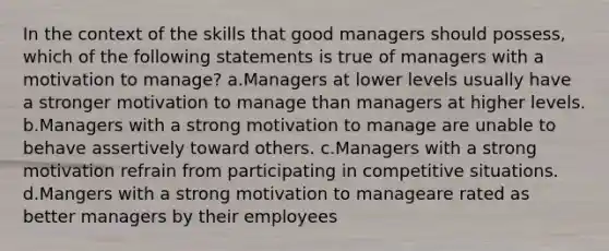 In the context of the skills that good managers should possess, which of the following statements is true of managers with a motivation to manage? a.Managers at lower levels usually have a stronger motivation to manage than managers at higher levels. b.Managers with a strong motivation to manage are unable to behave assertively toward others. c.Managers with a strong motivation refrain from participating in competitive situations. d.Mangers with a strong motivation to manageare rated as better managers by their employees