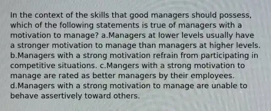 In the context of the skills that good managers should possess, which of the following statements is true of managers with a motivation to manage? a.Managers at lower levels usually have a stronger motivation to manage than managers at higher levels. b.Managers with a strong motivation refrain from participating in competitive situations. c.Mangers with a strong motivation to manage are rated as better managers by their employees. d.Managers with a strong motivation to manage are unable to behave assertively toward others.