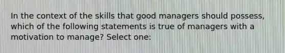 In the context of the skills that good managers should possess, which of the following statements is true of managers with a motivation to manage? Select one: